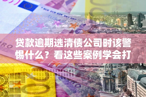 北京贷款逾期选清债公司时该警惕什么？看这些案例学会打翻身仗
